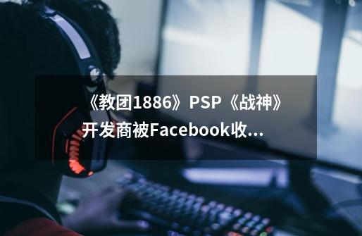 《教团1886》/PSP《战神》开发商被Facebook收购-第1张-游戏相关-泓泰