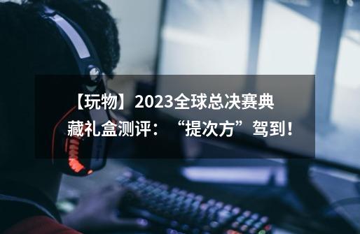 【玩物】2023全球总决赛典藏礼盒测评：“提次方”驾到！-第1张-游戏相关-泓泰