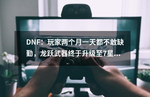 DNF：玩家两个月一天都不敢缺勤，龙跃武器终于升级至7星！-第1张-游戏相关-泓泰