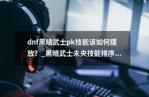 dnf黑暗武士pk技能该如何摆放？_黑暗武士未央技能排序表-第1张-游戏相关-泓泰