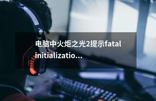 电脑中火炬之光2提示fatalinitializationfailure错误如何解决,火炬之光2突然进不了游戏-第1张-游戏相关-泓泰