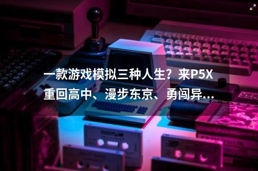 一款游戏模拟三种人生？来P5X重回高中、漫步东京、勇闯异世界-第1张-游戏相关-泓泰