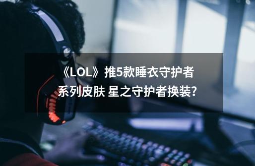 《LOL》推5款睡衣守护者系列皮肤 星之守护者换装？-第1张-游戏相关-泓泰