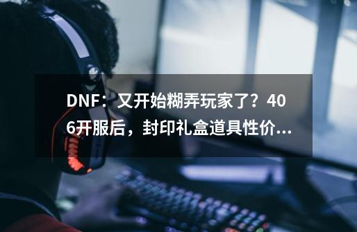 DNF：又开始糊弄玩家了？4.06开服后，封印礼盒道具性价比分析-第1张-游戏相关-泓泰