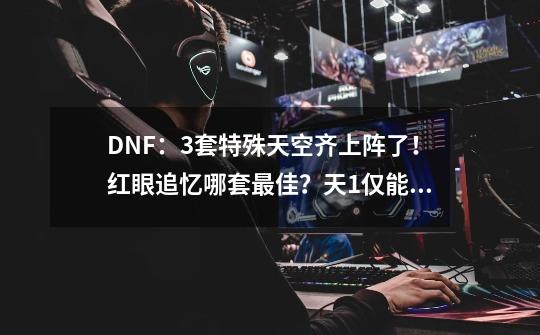 DNF：3套特殊天空齐上阵了！红眼追忆哪套最佳？天1仅能用4个月-第1张-游戏相关-泓泰