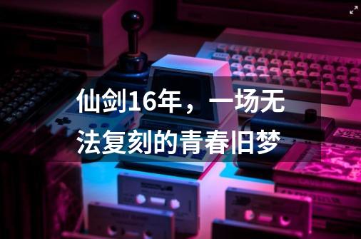 仙剑16年，一场无法复刻的青春旧梦-第1张-游戏相关-泓泰