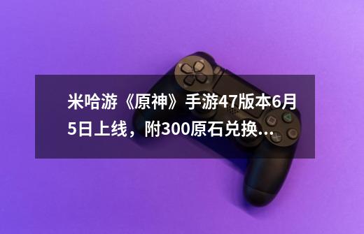 米哈游《原神》手游4.7版本9-21上线，附300原石兑换码-第1张-游戏相关-泓泰