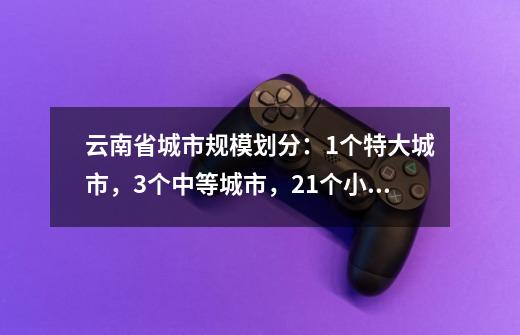 云南省城市规模划分：1个特大城市，3个中等城市，21个小城市-第1张-游戏相关-泓泰