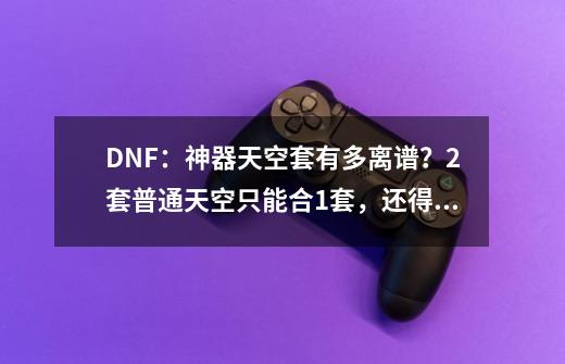 DNF：神器天空套有多离谱？2套普通天空只能合1套，还得额外充钱-第1张-游戏相关-泓泰