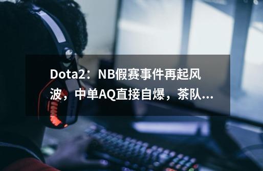 Dota2：NB假赛事件再起风波，中单AQ直接自爆，茶队被牵连其中-第1张-游戏相关-泓泰