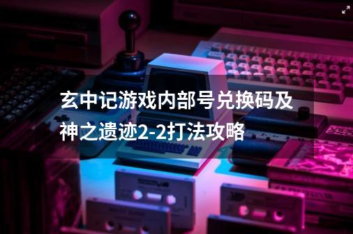 玄中记游戏内部号兑换码及神之遗迹9-21打法攻略-第1张-游戏相关-泓泰