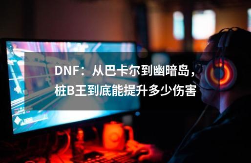 DNF：从巴卡尔到幽暗岛，桩B王到底能提升多少伤害-第1张-游戏相关-泓泰